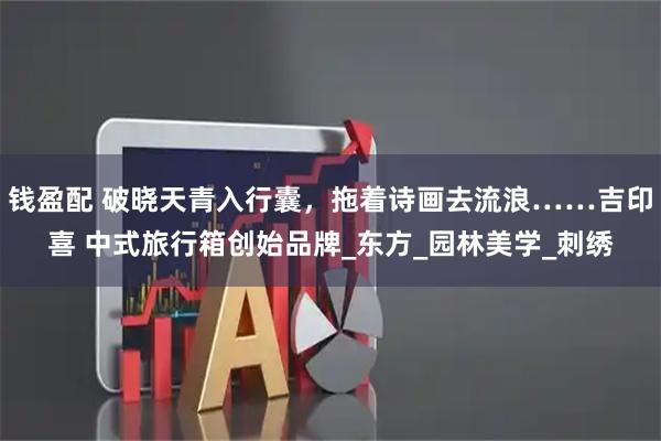 钱盈配 破晓天青入行囊，拖着诗画去流浪……吉印喜 中式旅行箱创始品牌_东方_园林美学_刺绣