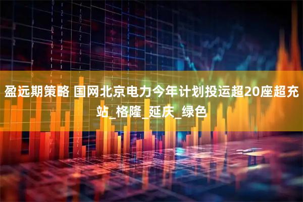 盈远期策略 国网北京电力今年计划投运超20座超充站_格隆_延庆_绿色