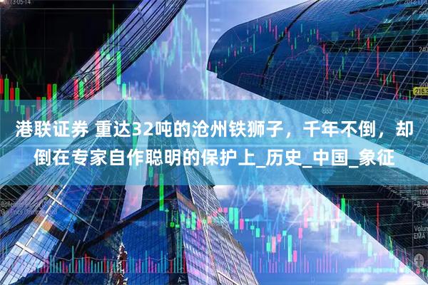 港联证券 重达32吨的沧州铁狮子，千年不倒，却倒在专家自作聪明的保护上_历史_中国_象征