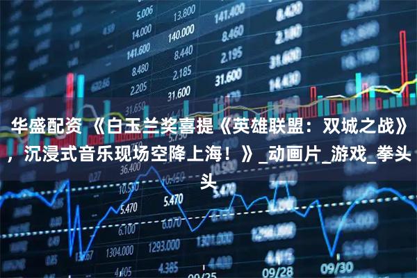 华盛配资 《白玉兰奖喜提《英雄联盟：双城之战》，沉浸式音乐现场空降上海！》_动画片_游戏_拳头