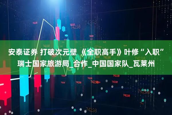 安泰证券 打破次元壁 《全职高手》叶修“入职”瑞士国家旅游局_合作_中国国家队_瓦莱州
