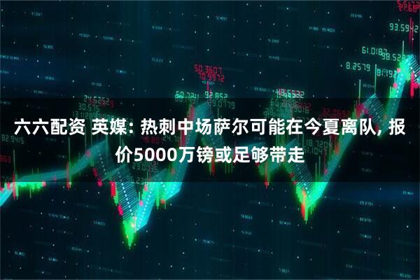 六六配资 英媒: 热刺中场萨尔可能在今夏离队, 报价5000万镑或足够带走
