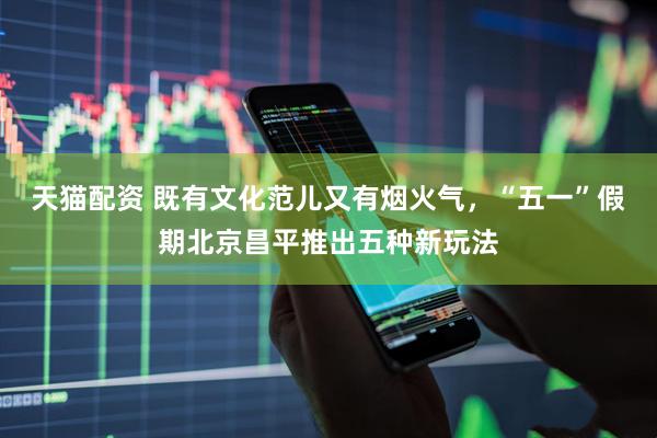 天猫配资 既有文化范儿又有烟火气，“五一”假期北京昌平推出五种新玩法