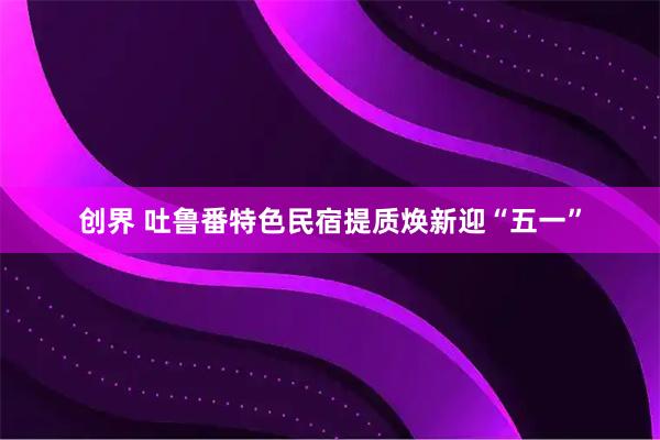 创界 吐鲁番特色民宿提质焕新迎“五一”