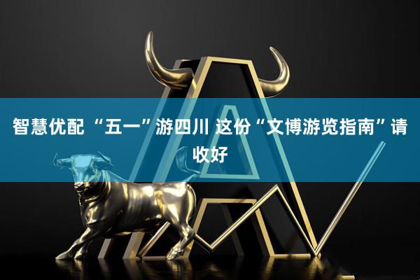 智慧优配 “五一”游四川 这份“文博游览指南”请收好