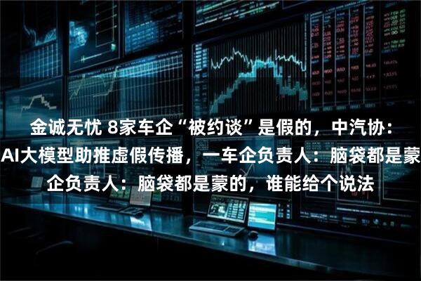 金诚无忧 8家车企“被约谈”是假的，中汽协：与事实严重不符！AI大模型助推虚假传播，一车企负责人：脑袋都是蒙的，谁能给个说法