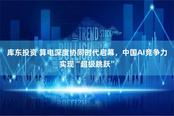 库东投资 算电深度协同时代启幕，中国AI竞争力实现“超级跳跃”