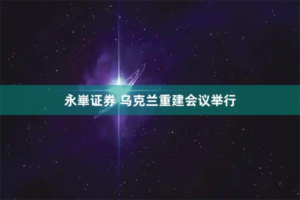 永崋证券 乌克兰重建会议举行