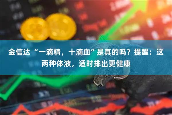 金信达 “一滴精，十滴血”是真的吗？提醒：这两种体液，适时排出更健康