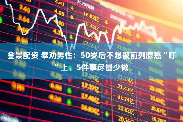 金景配资 奉劝男性：50岁后不想被前列腺癌“盯”上，5件事尽量少做