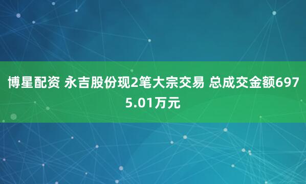 博星配资 永吉股份现2笔大宗交易 总成交金额6975.01万元