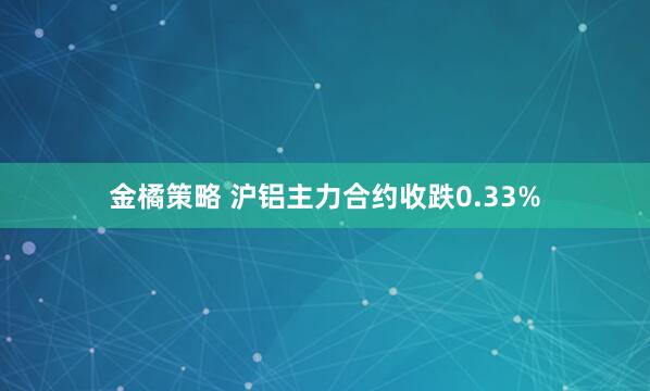 金橘策略 沪铝主力合约收跌0.33%