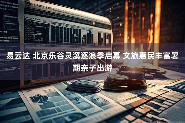 易云达 北京乐谷灵溪逐浪季启幕 文旅惠民丰富暑期亲子出游