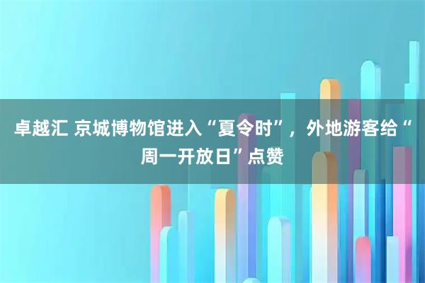 卓越汇 京城博物馆进入“夏令时”，外地游客给“周一开放日”点赞
