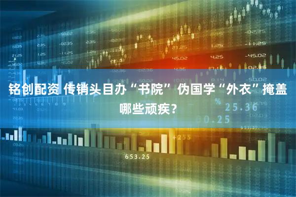 铭创配资 传销头目办“书院” 伪国学“外衣”掩盖哪些顽疾？