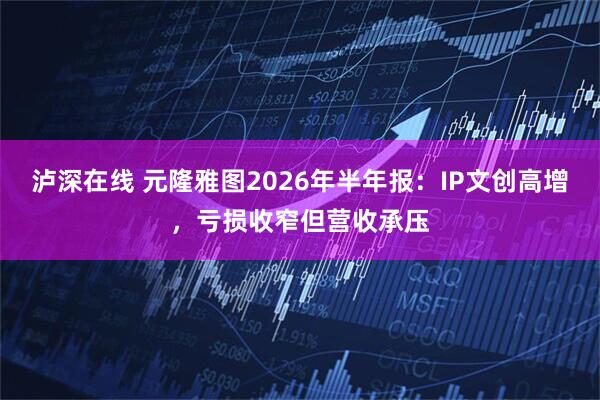 泸深在线 元隆雅图2026年半年报：IP文创高增，亏损收窄但营收承压