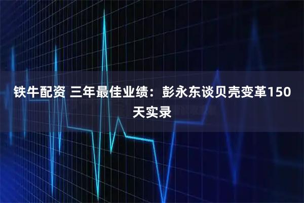 铁牛配资 三年最佳业绩：彭永东谈贝壳变革150天实录
