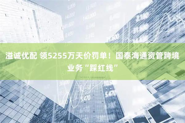 溢诚优配 领5255万天价罚单！国泰海通资管跨境业务“踩红线”