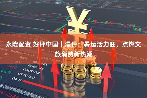 永隆配资 好评中国｜漫评：暑运活力旺，点燃文旅消费新热潮