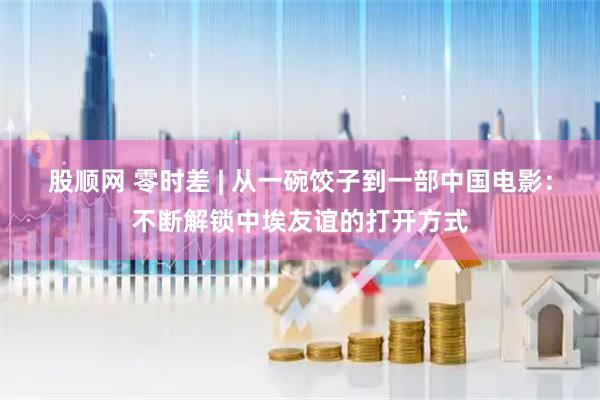 股顺网 零时差 | 从一碗饺子到一部中国电影：不断解锁中埃友谊的打开方式